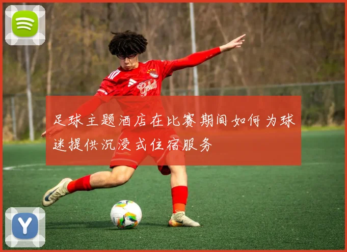足球主题酒店在比赛期间如何为球迷提供沉浸式住宿服务