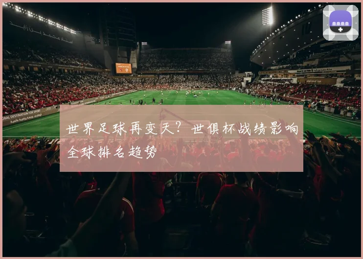 世界足球再变天？世俱杯战绩影响全球排名趋势
