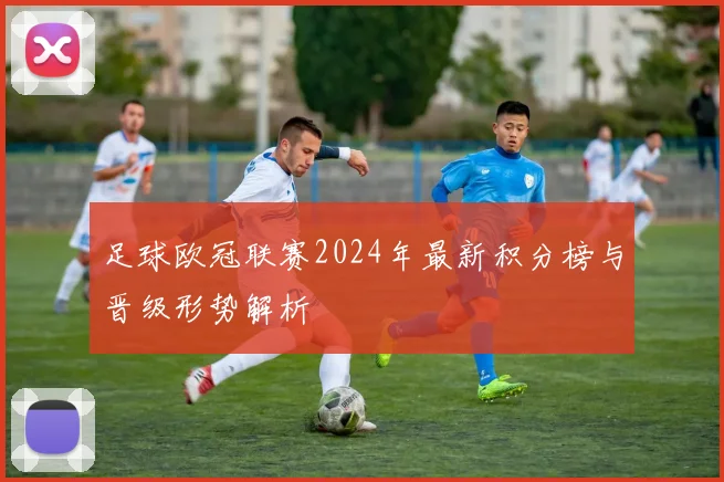 足球欧冠联赛2024年最新积分榜与晋级形势解析