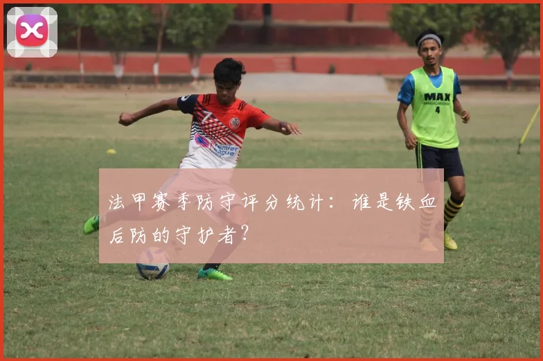 法甲赛季防守评分统计：谁是铁血后防的守护者？
