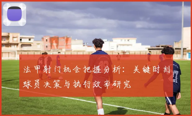 法甲射门机会把握分析：关键时刻球员决策与执行效率研究