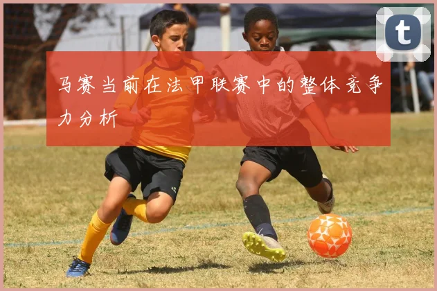 马赛当前在法甲联赛中的整体竞争力分析