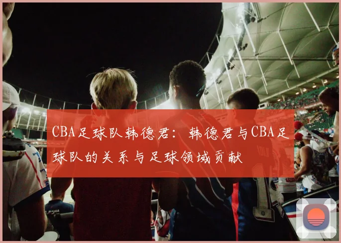 CBA足球队韩德君：韩德君与CBA足球队的关系与足球领域贡献