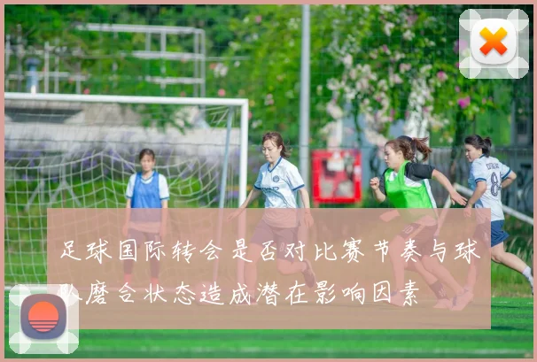 足球国际转会是否对比赛节奏与球队磨合状态造成潜在影响因素