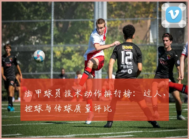 法甲球员技术动作排行榜：过人、控球与传球质量评比